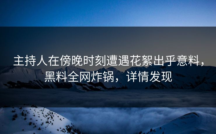 主持人在傍晚时刻遭遇花絮出乎意料，黑料全网炸锅，详情发现