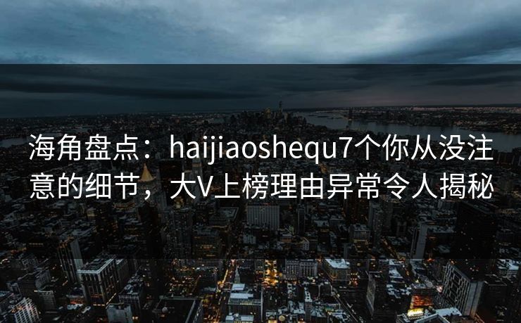 海角盘点：haijiaoshequ7个你从没注意的细节，大V上榜理由异常令人揭秘