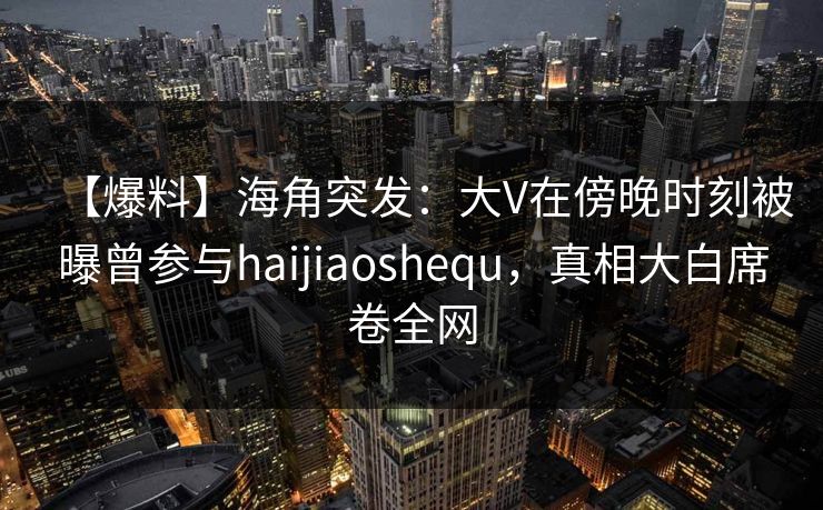 【爆料】海角突发：大V在傍晚时刻被曝曾参与haijiaoshequ，真相大白席卷全网
