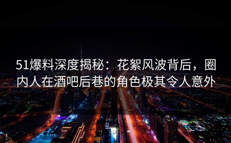 51爆料深度揭秘：花絮风波背后，圈内人在酒吧后巷的角色极其令人意外
