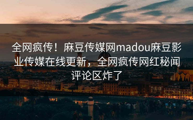 全网疯传！麻豆传媒网madou麻豆影业传媒在线更新，全网疯传网红秘闻评论区炸了