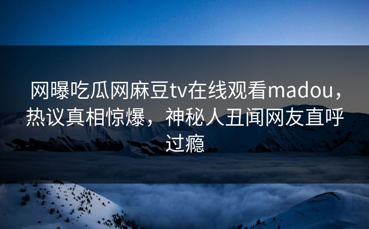 网曝吃瓜网麻豆tv在线观看madou，热议真相惊爆，神秘人丑闻网友直呼过瘾