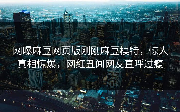 网曝麻豆网页版刚刚麻豆模特，惊人真相惊爆，网红丑闻网友直呼过瘾