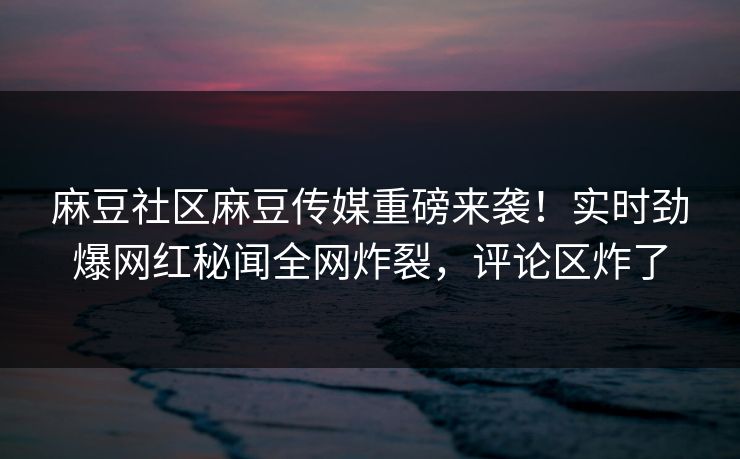 麻豆社区麻豆传媒重磅来袭！实时劲爆网红秘闻全网炸裂，评论区炸了