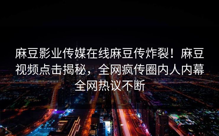 麻豆影业传媒在线麻豆传炸裂！麻豆视频点击揭秘，全网疯传圈内人内幕全网热议不断