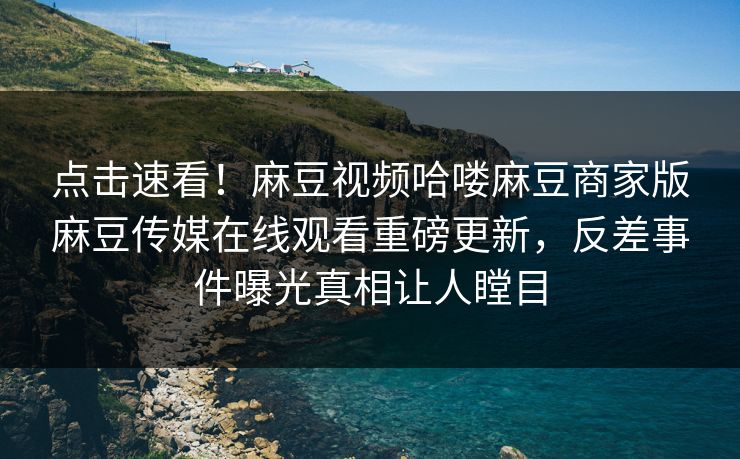 点击速看！麻豆视频哈喽麻豆商家版麻豆传媒在线观看重磅更新，反差事件曝光真相让人瞠目
