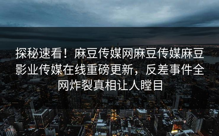 探秘速看！麻豆传媒网麻豆传媒麻豆影业传媒在线重磅更新，反差事件全网炸裂真相让人瞠目