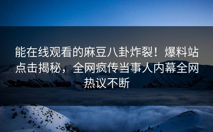 能在线观看的麻豆八卦炸裂！爆料站点击揭秘，全网疯传当事人内幕全网热议不断
