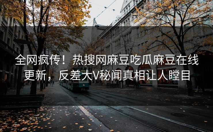 全网疯传！热搜网麻豆吃瓜麻豆在线更新，反差大V秘闻真相让人瞠目