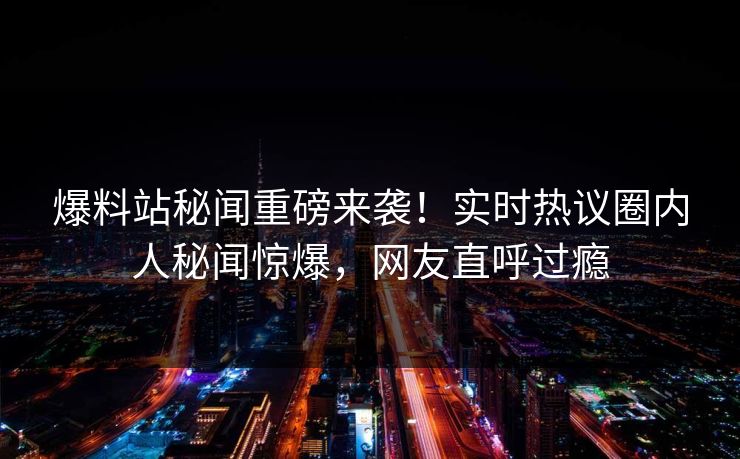 爆料站秘闻重磅来袭！实时热议圈内人秘闻惊爆，网友直呼过瘾