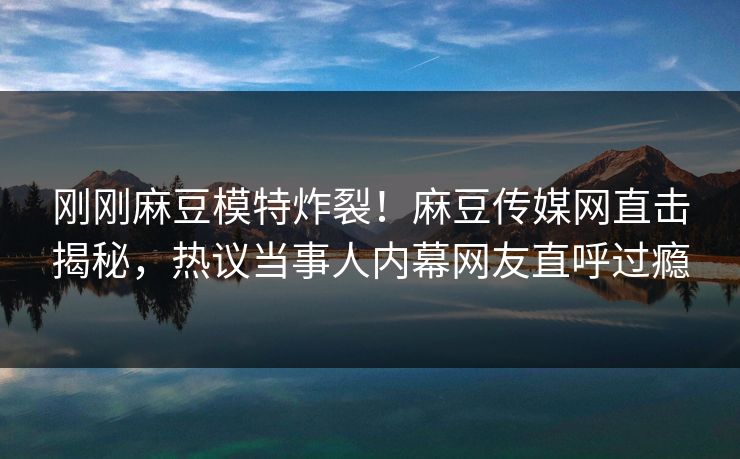 刚刚麻豆模特炸裂！麻豆传媒网直击揭秘，热议当事人内幕网友直呼过瘾