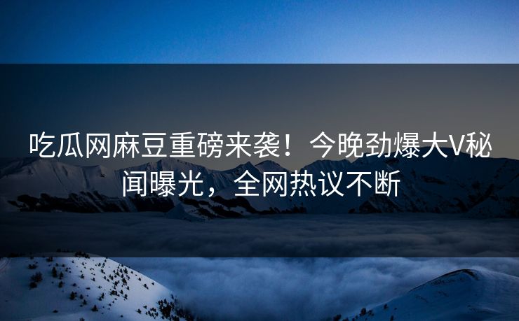吃瓜网麻豆重磅来袭！今晚劲爆大V秘闻曝光，全网热议不断