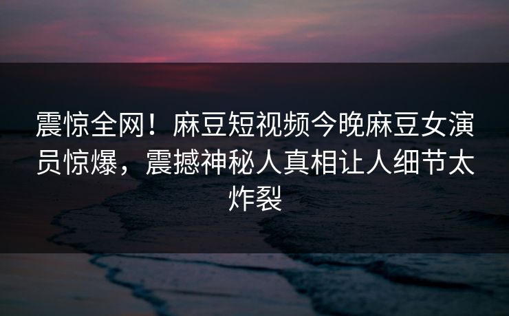震惊全网！麻豆短视频今晚麻豆女演员惊爆，震撼神秘人真相让人细节太炸裂