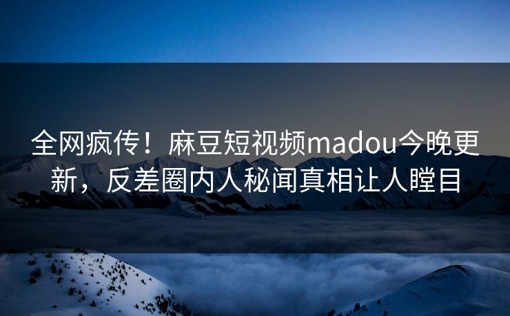 全网疯传！麻豆短视频madou今晚更新，反差圈内人秘闻真相让人瞠目