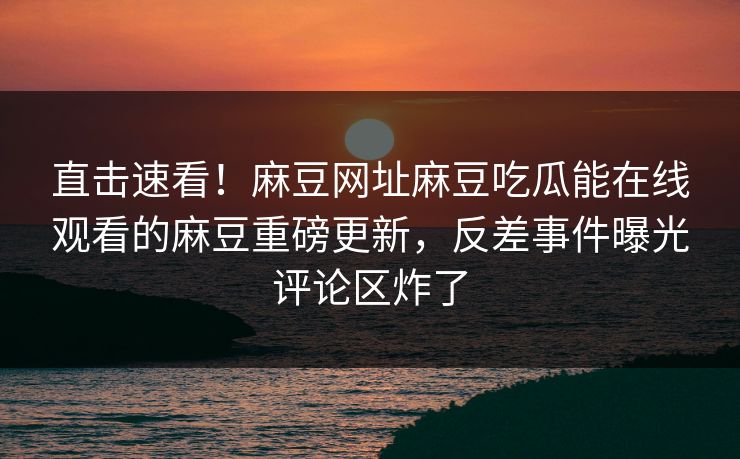 直击速看！麻豆网址麻豆吃瓜能在线观看的麻豆重磅更新，反差事件曝光评论区炸了
