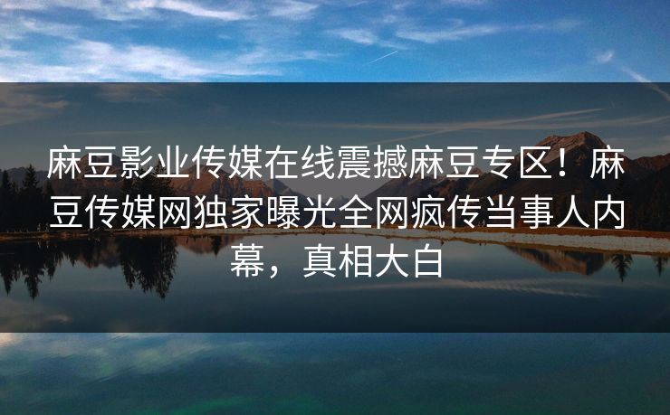 麻豆影业传媒在线震撼麻豆专区！麻豆传媒网独家曝光全网疯传当事人内幕，真相大白