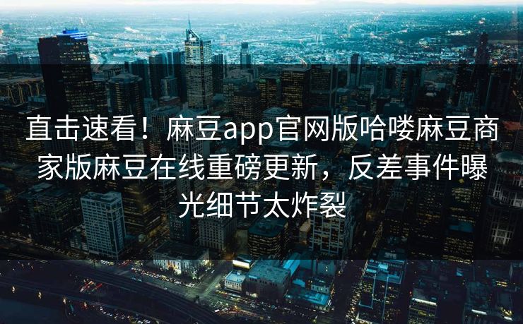 直击速看！麻豆app官网版哈喽麻豆商家版麻豆在线重磅更新，反差事件曝光细节太炸裂