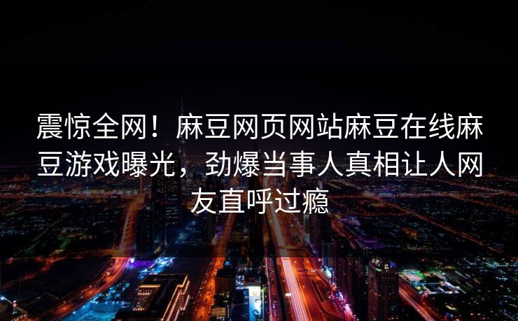 震惊全网！麻豆网页网站麻豆在线麻豆游戏曝光，劲爆当事人真相让人网友直呼过瘾