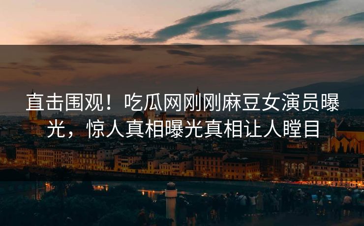 直击围观！吃瓜网刚刚麻豆女演员曝光，惊人真相曝光真相让人瞠目