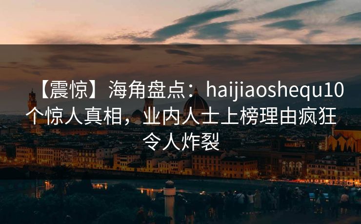 【震惊】海角盘点：haijiaoshequ10个惊人真相，业内人士上榜理由疯狂令人炸裂