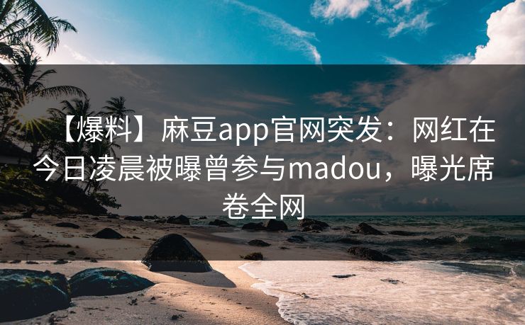【爆料】麻豆app官网突发：网红在今日凌晨被曝曾参与madou，曝光席卷全网