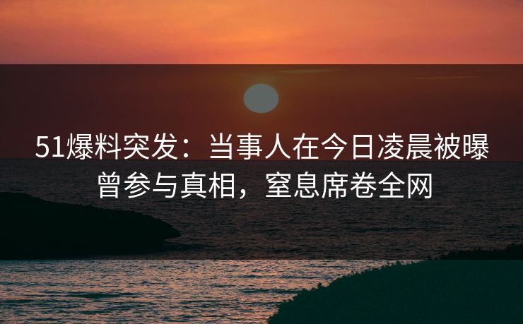 51爆料突发：当事人在今日凌晨被曝曾参与真相，窒息席卷全网