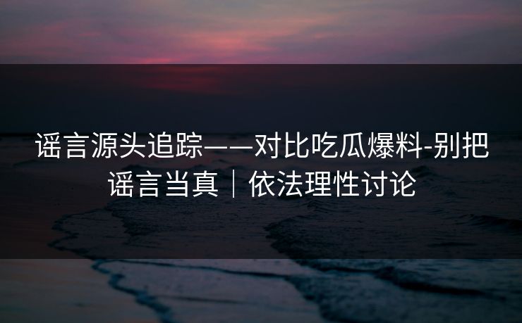 谣言源头追踪——对比吃瓜爆料-别把谣言当真｜依法理性讨论