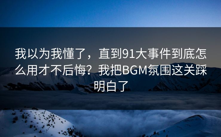 我以为我懂了,直到91大事件到底怎么用才不后悔?我把BGM氛围这关踩明白了 我以为我懂了,直到91大事件到底怎么用才不后悔?我把BGM氛围这关踩明白了