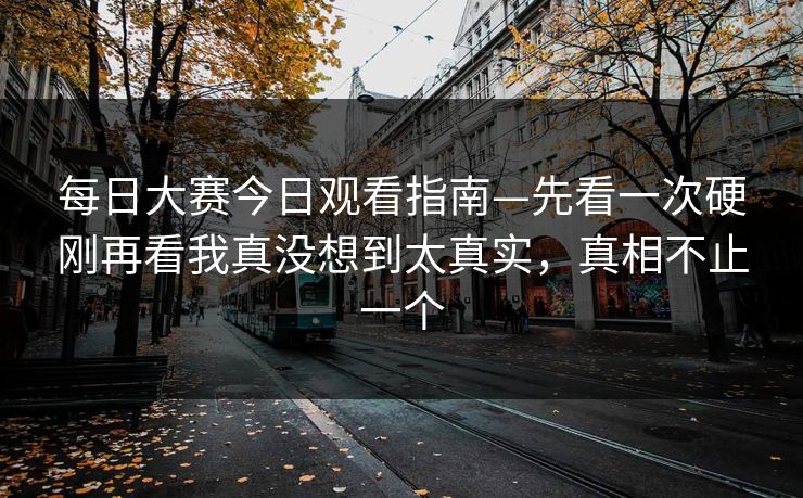 每日大赛今日观看指南—先看一次硬刚再看我真没想到太真实，真相不止一个