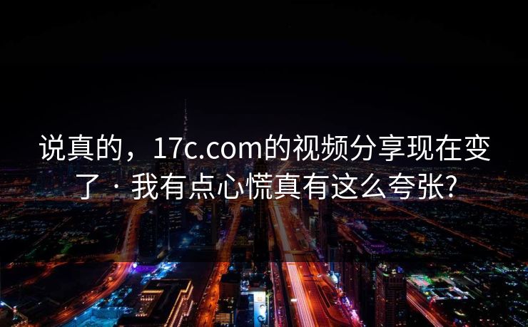 说真的，17c.com的视频分享现在变了 · 我有点心慌真有这么夸张?