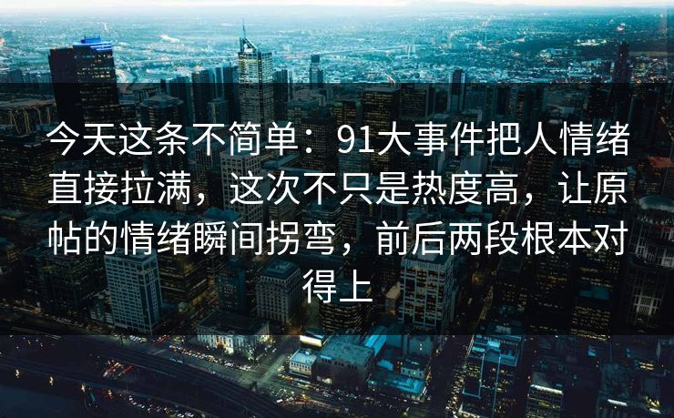 今天这条不简单：91大事件把人情绪直接拉满，这次不只是热度高，让原帖的情绪瞬间拐弯，前后两段根本对得上