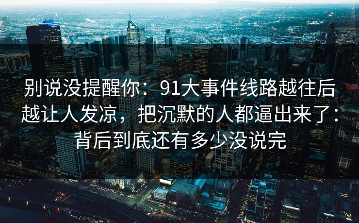 别说没提醒你：91大事件线路越往后越让人发凉，把沉默的人都逼出来了：背后到底还有多少没说完